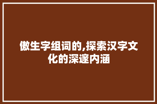 傲生字组词的,探索汉字文化的深邃内涵 范文精选网