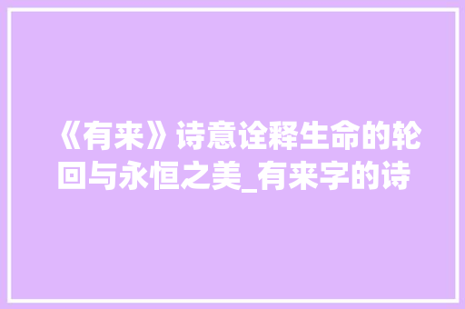 《有来》诗意诠释生命的轮回与永恒之美_有来字的诗句是什么意思