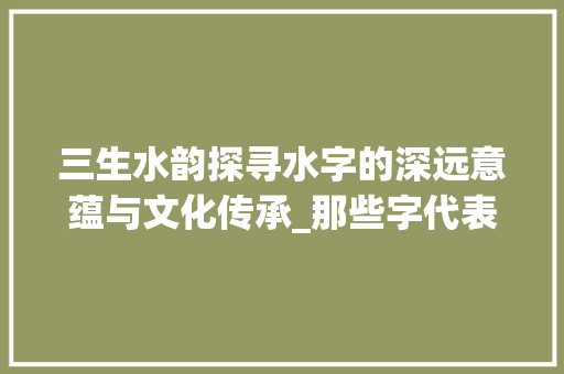 三生水韵探寻水字的深远意蕴与文化传承_那些字代表三个水的意思 范文宝典