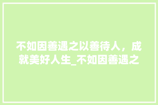 不如因善遇之以善待人，成就美好人生_不如因善遇之如字的意思 优秀范文