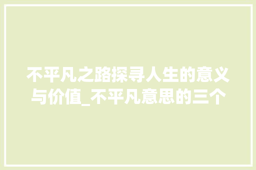 不平凡之路探寻人生的意义与价值_不平凡意思的三个字 优秀范文