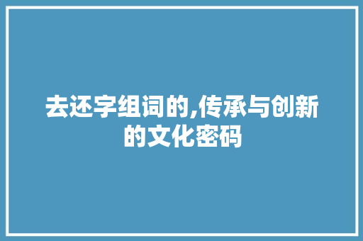 去还字组词的,传承与创新的文化密码 范文参考