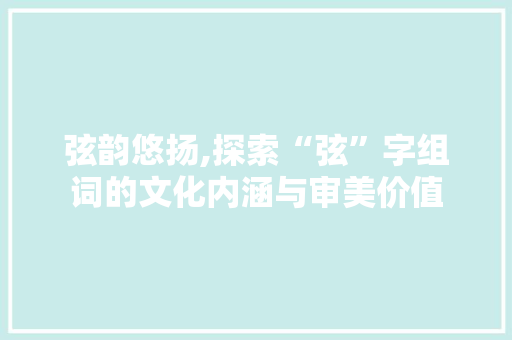 弦韵悠扬,探索“弦”字组词的文化内涵与审美价值 范文精选网