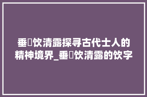 垂緌饮清露探寻古代士人的精神境界_垂緌饮清露的饮字的意思 范文资源
