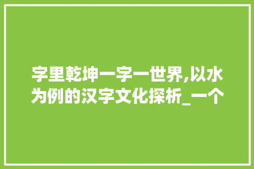 字里乾坤一字一世界,以水为例的汉字文化探析_一个字的代表的意思