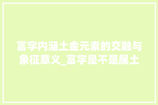富字内涵土金元素的交融与象征意义_富字是不是属土金的意思 商业计划书范文