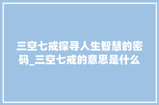 三空七戒探寻人生智慧的密码_三空七戒的意思是什么字 商业计划书范文