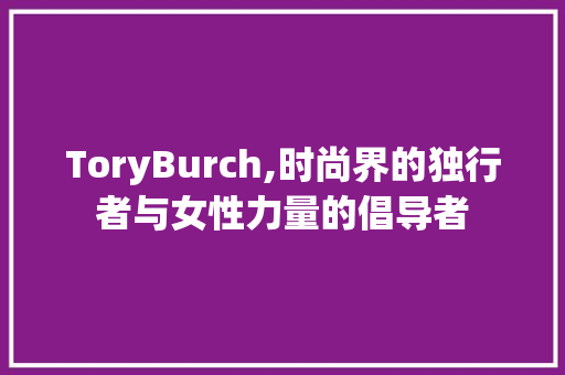 ToryBurch,时尚界的独行者与女性力量的倡导者 范文宝典