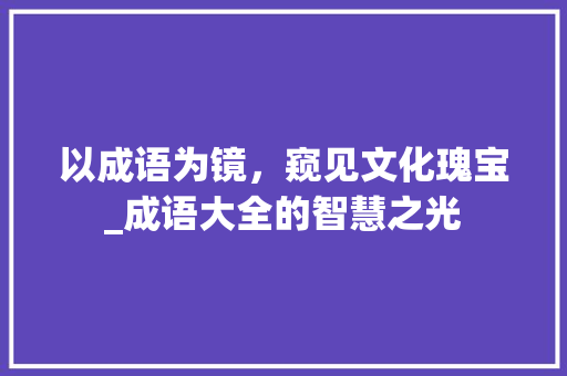 以成语为镜，窥见文化瑰宝_成语大全的智慧之光 范文精选网