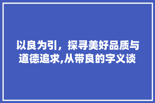 以良为引，探寻美好品质与道德追求,从带良的字义谈起_左边带良的字念什么意思 范文参考