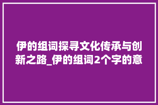 伊的组词探寻文化传承与创新之路_伊的组词2个字的意思是 范文参考