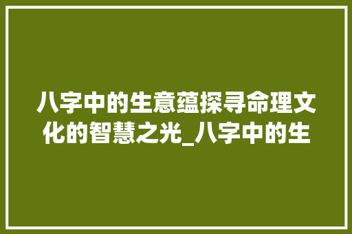 八字中的生意蕴探寻命理文化的智慧之光_八字中的生什么意思 优秀范文