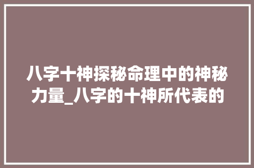 八字十神探秘命理中的神秘力量_八字的十神所代表的意思 范文精选网
