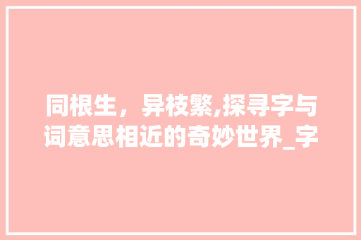同根生，异枝繁,探寻字与词意思相近的奇妙世界_字和词意思相近的词语有 优秀范文