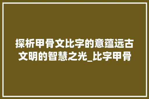 探析甲骨文比字的意蕴远古文明的智慧之光_比字甲骨文的意思是啥