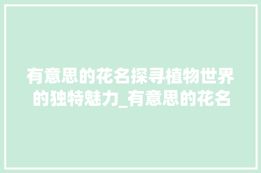 有意思的花名探寻植物世界的独特魅力_有意思的花名2个字的 范文资源