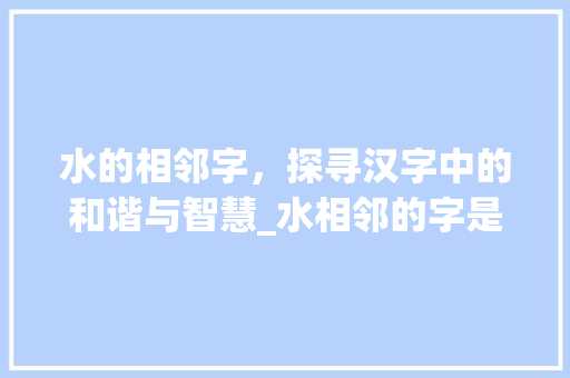 水的相邻字，探寻汉字中的和谐与智慧_水相邻的字是什么意思呀