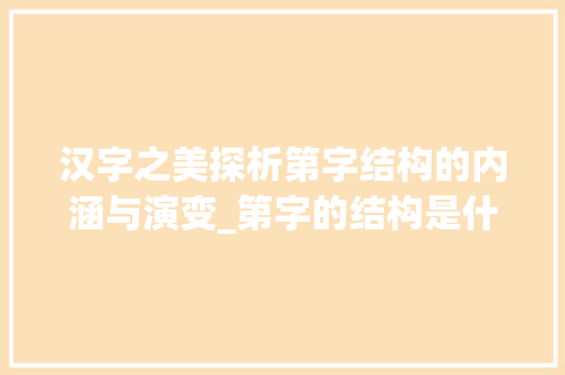 汉字之美探析第字结构的内涵与演变_第字的结构是什么意思啊 范文参考