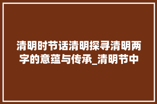 清明时节话清明探寻清明两字的意蕴与传承_清明节中清明两字的意思 范文资源
