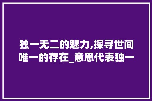 独一无二的魅力,探寻世间唯一的存在_意思代表独一无二的字 职场应用