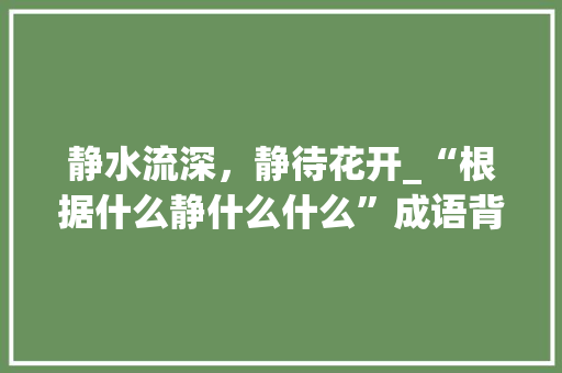 静水流深，静待花开_“根据什么静什么什么”成语背后的智慧 优秀范文
