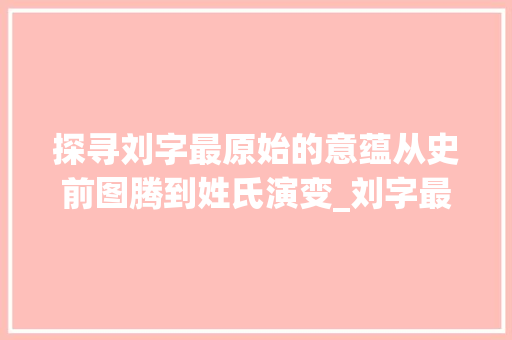 探寻刘字最原始的意蕴从史前图腾到姓氏演变_刘字最原始的意思是啥呀 范文资源