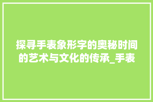 探寻手表象形字的奥秘时间的艺术与文化的传承_手表的象形字是什么意思 合同协议