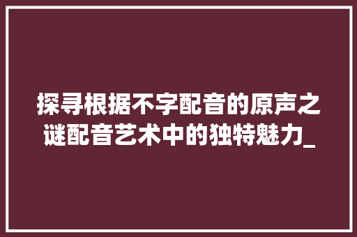 探寻根据不字配音的原声之谜配音艺术中的独特魅力_不字配音的原声是什么意思 优秀范文