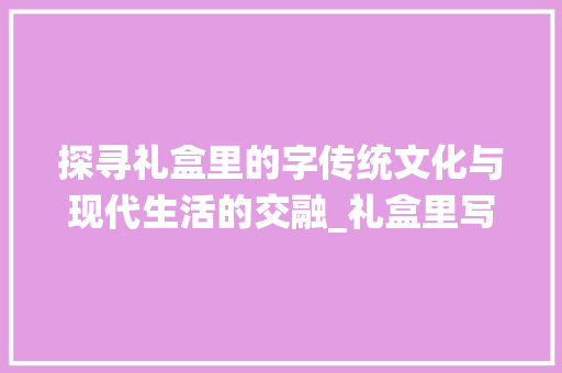 探寻礼盒里的字传统文化与现代生活的交融_礼盒里写的字是什么意思 范文之家