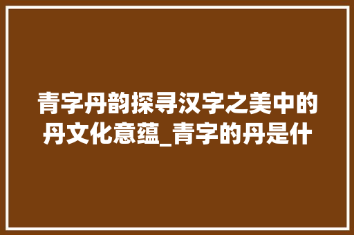 青字丹韵探寻汉字之美中的丹文化意蕴_青字的丹是什么意思