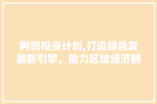 阿坝投资计划,打造绿色发展新引擎，助力区域经济腾飞 范文精选网