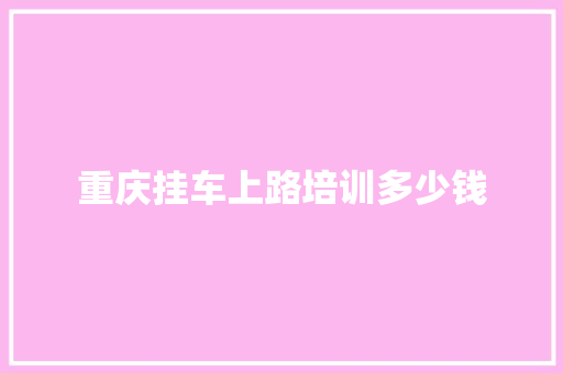 重庆挂车上路培训多少钱 范文精选网