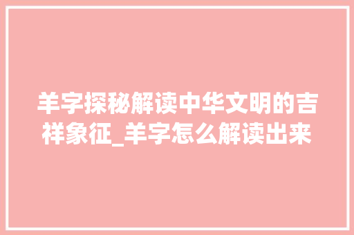 羊字探秘解读中华文明的吉祥象征_羊字怎么解读出来的意思 范文精选网