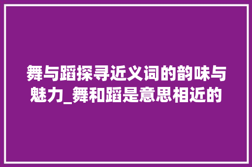 舞与蹈探寻近义词的韵味与魅力_舞和蹈是意思相近的字么