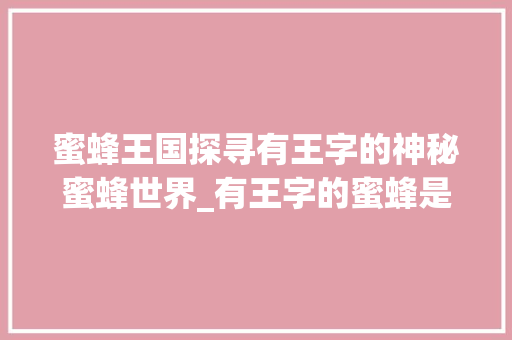 蜜蜂王国探寻有王字的神秘蜜蜂世界_有王字的蜜蜂是什么意思 范文资源