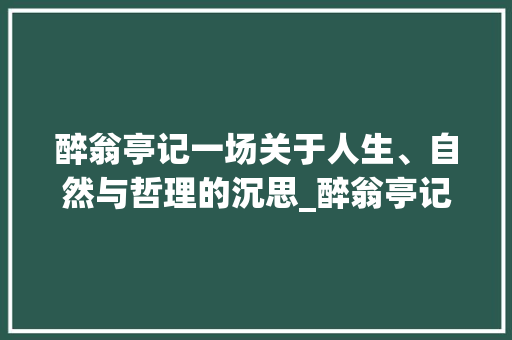 醉翁亭记一场关于人生、自然与哲理的沉思_醉翁亭记意字的意思