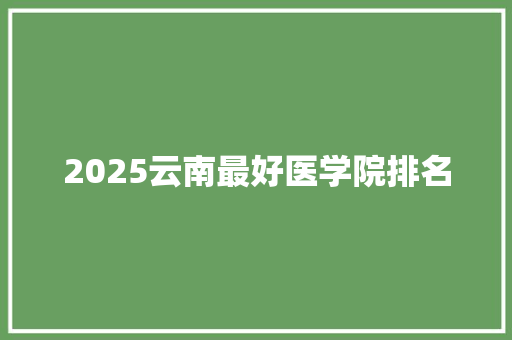 2025云南最好医学院排名 优秀范文