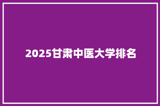 2025甘肃中医大学排名 优秀范文