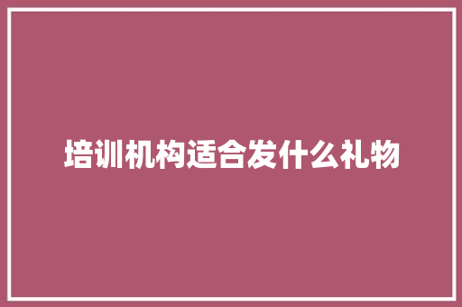 培训机构适合发什么礼物 范文之家