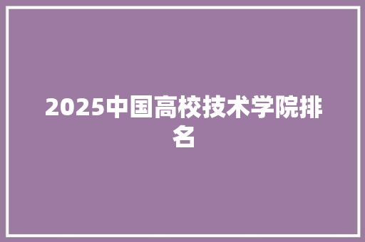 2025中国高校技术学院排名 范文宝典