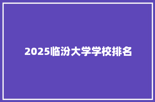 2025临汾大学学校排名 范文宝典