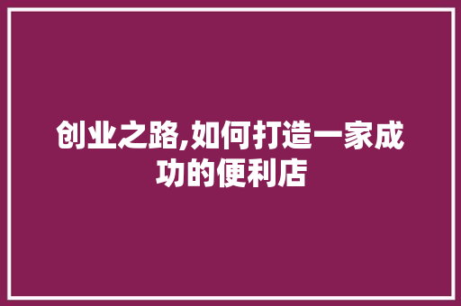 创业之路,如何打造一家成功的便利店 商业计划书范文