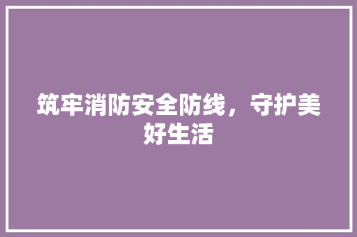 筑牢消防安全防线，守护美好生活