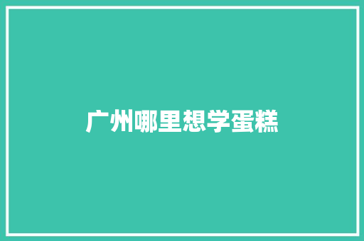广州哪里想学蛋糕 商业计划书范文