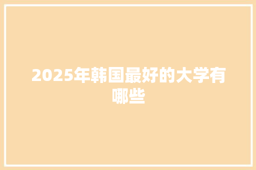 2025年韩国最好的大学有哪些 商业计划书范文