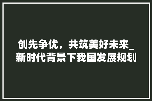 创先争优，共筑美好未来_新时代背景下我国发展规划浅析