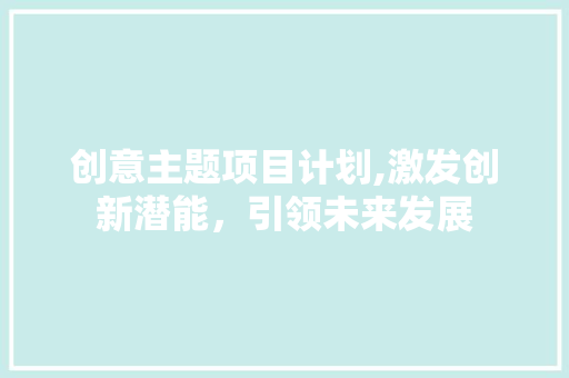 创意主题项目计划,激发创新潜能，引领未来发展