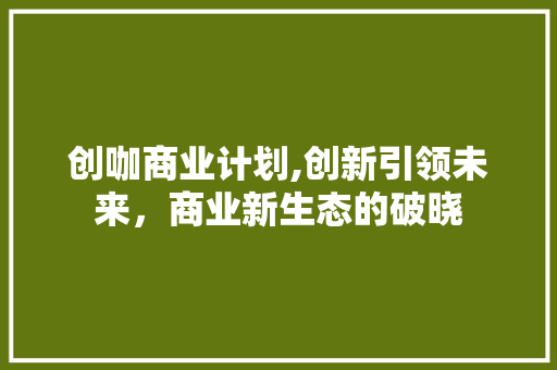 创咖商业计划,创新引领未来，商业新生态的破晓 职场应用