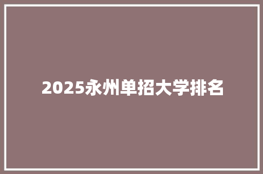 2025永州单招大学排名 范文宝典