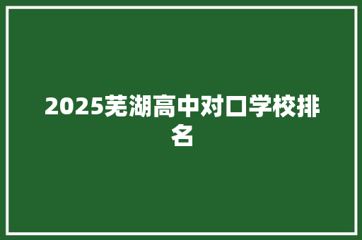 2025芜湖高中对口学校排名 范文资源